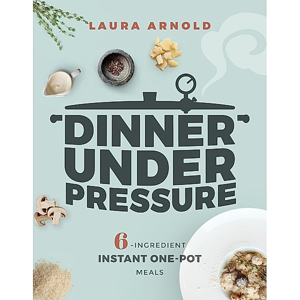Dinner Under Pressure: 6-Ingredient Instant One-Pot Meals, Laura Arnold
