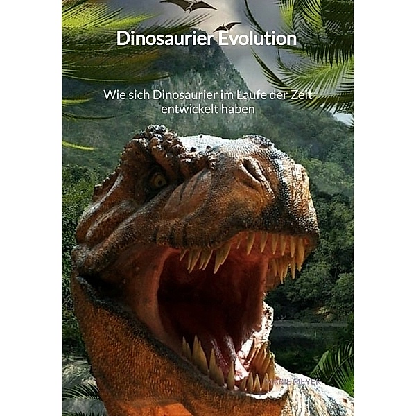 Dinosaurier Evolution - Wie sich Dinosaurier im Laufe der Zeit entwickelt haben, Marie Meyer