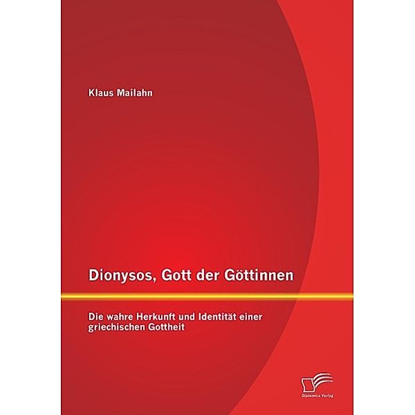 Dionysos, Gott der Göttinnen: Die wahre Herkunft und Identität einer griechischen Gottheit, Klaus Mailahn