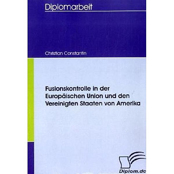 Diplomarbeit / Fusionskontrolle in der Europäischen Union und den Vereinigten Staaten von Amerika, Christian Constantin