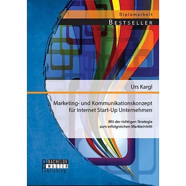 Diplomarbeit / Marketing- und Kommunikationskonzept für Internet Start-Up Unternehmen: Mit der richtigen Strategie zum erfolgreichen Markteintritt, Urs Kargl
