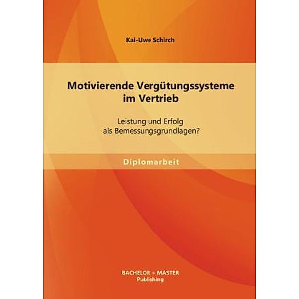 Diplomarbeit / Motivierende Vergütungssysteme im Vertrieb: Leistung und Erfolg als Bemessungsgrundlagen?, Kai-Uwe Schirch