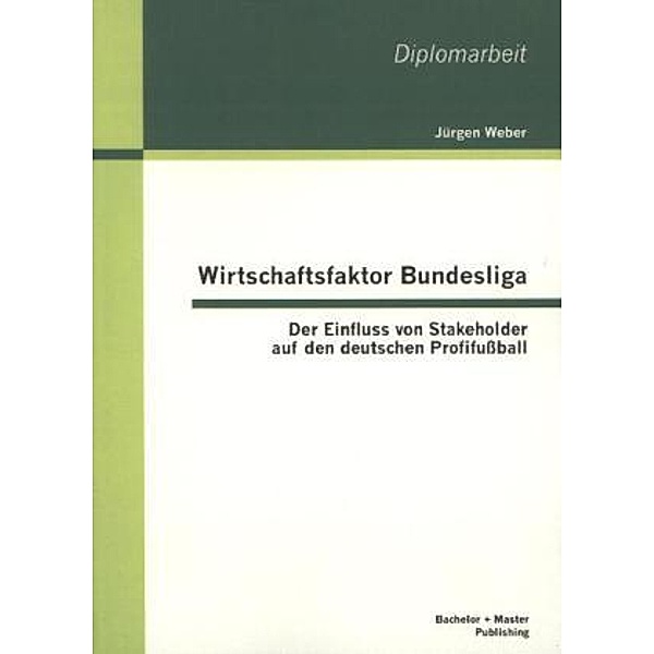 Diplomarbeit / Wirtschaftsfaktor Bundesliga: Der Einfluss von Stakeholder auf den deutschen Profifußball, Jürgen Weber