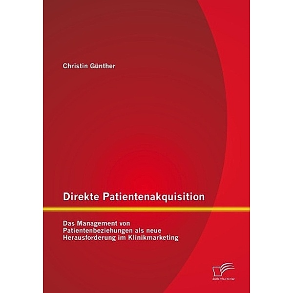 Direkte Patientenakquisition - Das Management von Patientenbeziehungen als neue Herausforderung im Klinikmarketing, Christin Günther