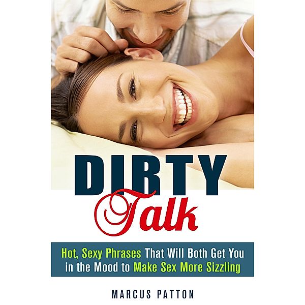 Dirty Talk: Hot, Sexy Phrases That Will Both Get You in the Mood to Make Sex More Sizzling (Couple Intimacy and Relationship Advice) / Couple Intimacy and Relationship Advice, Marcus Patton