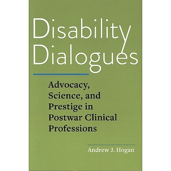 Disability Dialogues - Advocacy, Science, and Prestige in Postwar Clinical Professions, Andrew J. Hogan