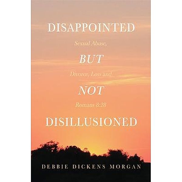 Disappointed But Not Disillusioned: Sexual Abuse, Divorce, Loss and Romans 8, Debbie Dickens Morgan