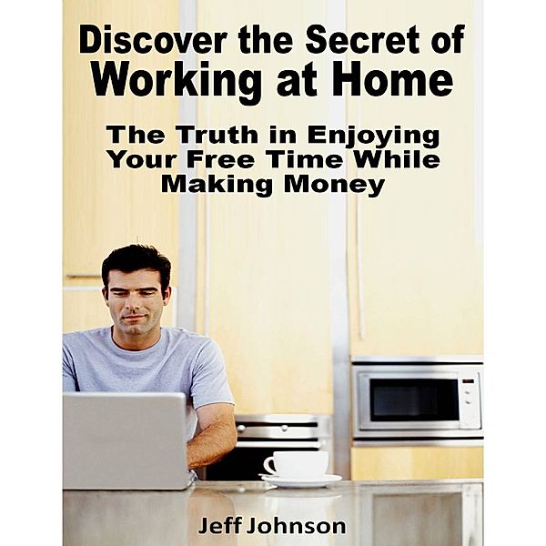 Discover the Secret of Working At Home: The Truth In Enjoying Your Free Time While Making Money, Jeff Johnson