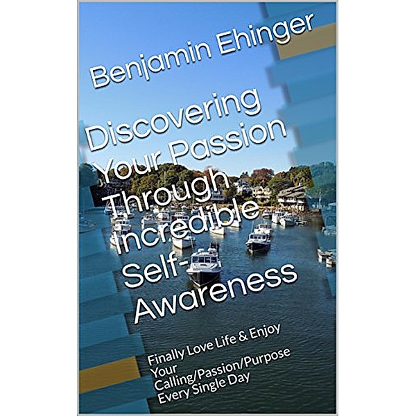 Discovering Your Passion Through Incredible Self-Awareness: Finally Love Life & Enjoy Your Calling/Passion/Purpose Every Single Day, Benjamin Ehinger