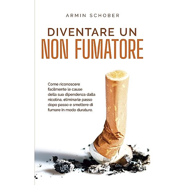 Diventare un non fumatore Come riconoscere facilmente le cause della sua dipendenza dalla nicotina, eliminarle passo dopo passo e smettere di fumare in modo duraturo., Armin Schober