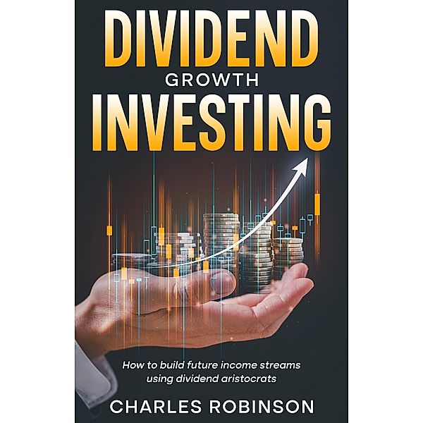 Dividend Growth Investing: How to Build Future Income Streams Using Dividend Aristocrats, Charles Robinson
