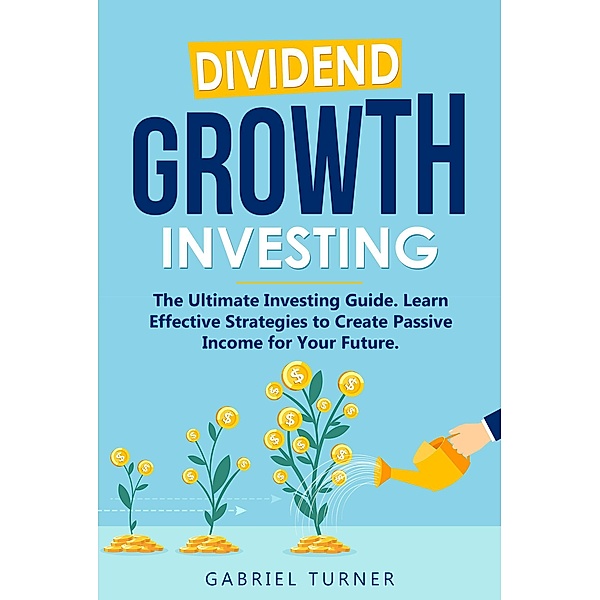 Dividend Growth Investing: The Ultimate Investing Guide. Learn Effective Strategies to Create Passive Income for Your Future., Gabriel Turner
