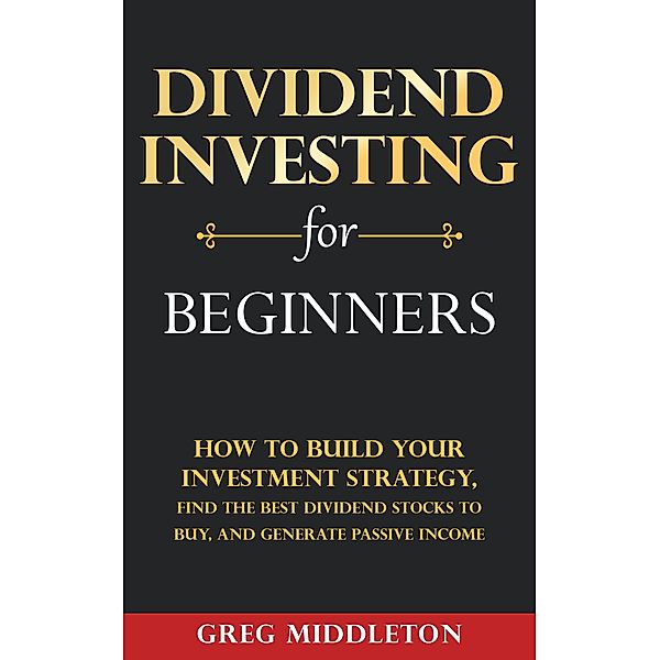 Dividend Investing for Beginners: How to Build Your Investment Strategy, Find The Best Dividend Stocks to Buy, and Generate Passive Income / Investing for Beginners, Greg Middleton
