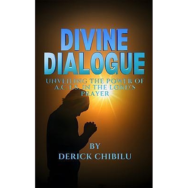 DIVINE DIALOGUE - UNVEILING THE POWER OF A.C.T.S. IN THE LORD'S PRAYER, Derick Chibilu