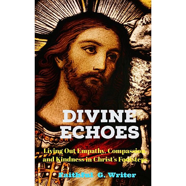 Divine Echoes: Living Out Empathy, Compassion, and Kindness in Christ's Footsteps. (Christian Living: Tales of Faith, Grace, Love, and Empathy, #7) / Christian Living: Tales of Faith, Grace, Love, and Empathy, Faithful G. Writer