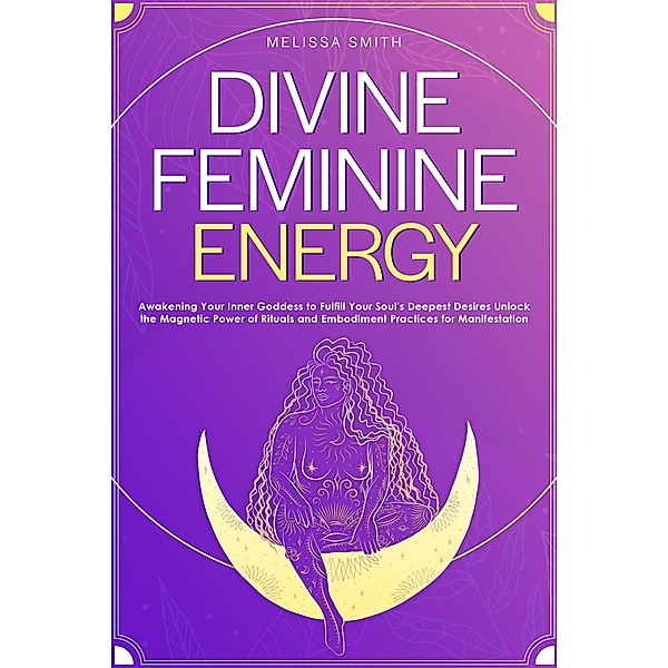 Divine Feminine Energy:Awakening Your Inner Goddess to Fulfill Your Soul's Deepest Desires Unlock the Magnetic Power of Rituals and Embodiment Practices for Manifestation, Melissa Smith