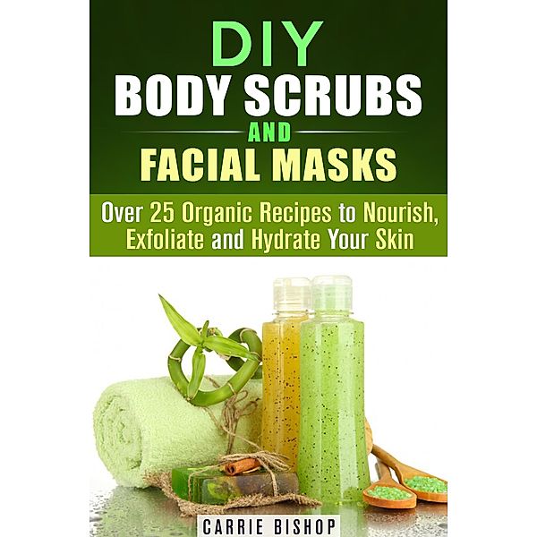 DIY Body Scrubs and Facial Masks : Over 25 Organic Recipes to Nourish, Exfoliate and Hydrate Your Skin (DIY Beauty Products) / DIY Beauty Products, Carrie Bishop