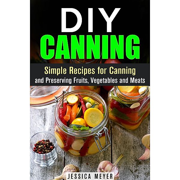 DIY Canning : Simple Recipes for Canning and Preserving Fruits, Vegetables and Meats / Canning and Preserving, Jessica Meyer