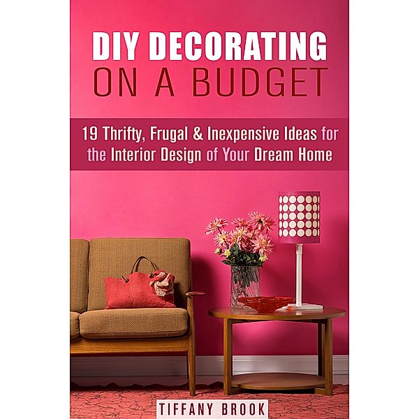 DIY Decorating on a Budget: 19 Thrifty, Frugal & Inexpensive Ideas for the Interior Design of Your Dream Home (Decoration and Design) / Decoration and Design, Tiffany Brook