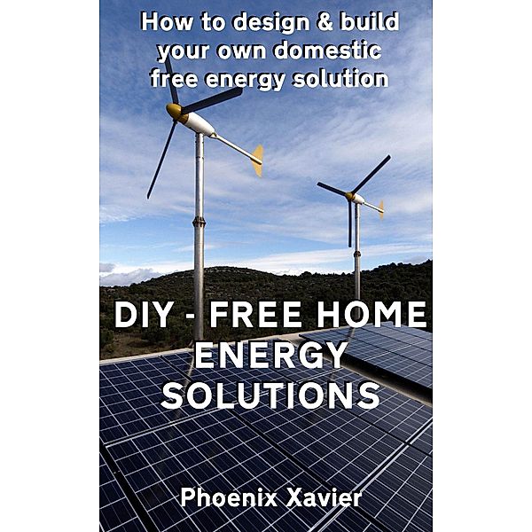 DIY Free Home Energy Solutions: How to Design and Build Your own Domestic Free Energy Solution, Phoenix Xavier
