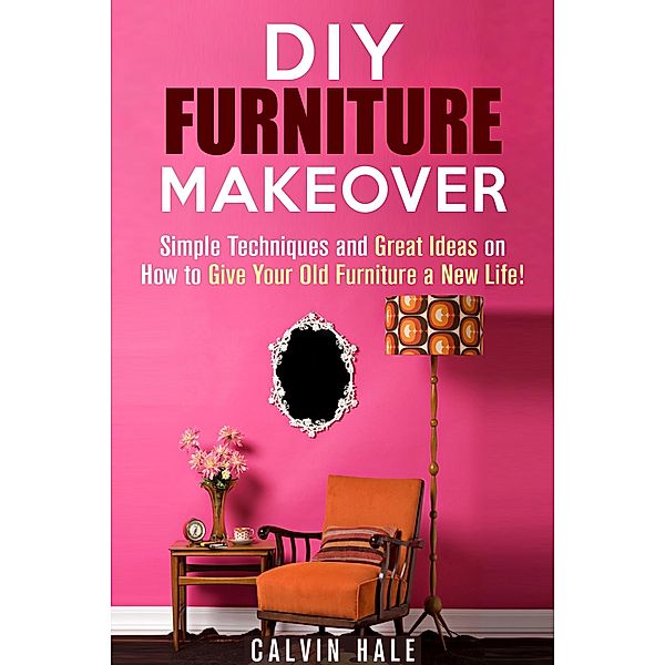 DIY Furniture Makeover: Simple Techniques and Great Ideas on How to Give Your Old Furniture a New Life! (DIY Household Ideas) / DIY Household Ideas, Calvin Hale