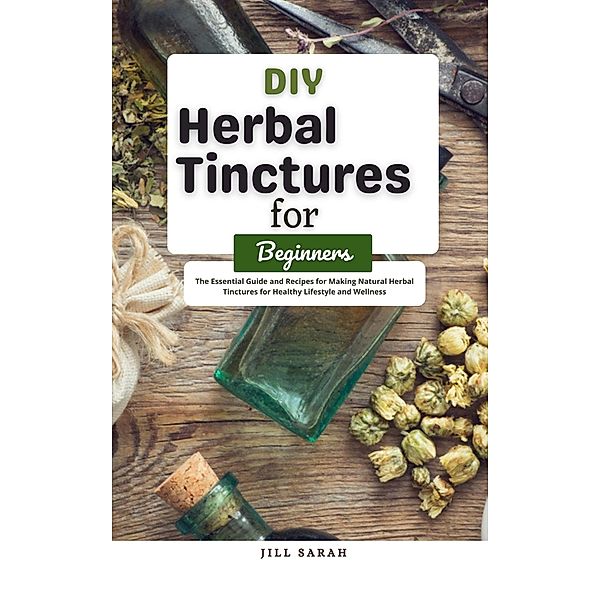 DIY Herbal Tinctures for Beginners : The Essential Guide and Recipes for Making Natural Herbal Tinctures for Healthy Lifestyle and Wellness, Jill Sarah