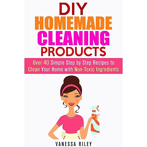 DIY Homemade Cleaning Products: Over 40 Simple Step by Step Recipes To Clean Your Home With Non-Toxic Ingredients (Safe to Use Cleaning Recipes) / Safe to Use Cleaning Recipes, Vanessa Riley