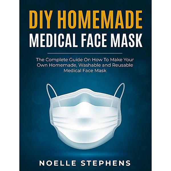 DIY Homemade Medical Face Mask:  the Complete Guide on How to Make Your Own Homemade, Washable and Reusable Medical Face Mask (Diy Homemade Tools, #1) / Diy Homemade Tools, Noelle Stephens