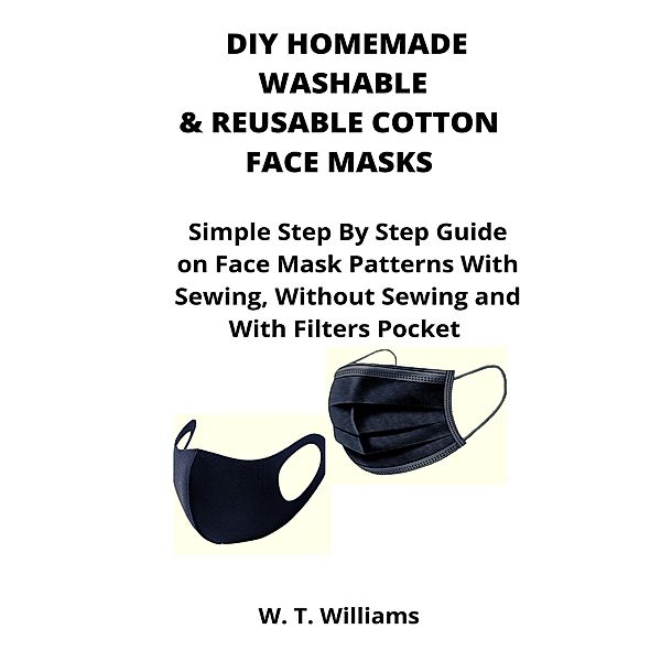 DIY Homemade Washable & Reusable Cotton Face Masks: Simple Step By Step Guide on Face Mask Patterns With Sewing, Without Sewing and With Filters Pocket, W. T. Williams