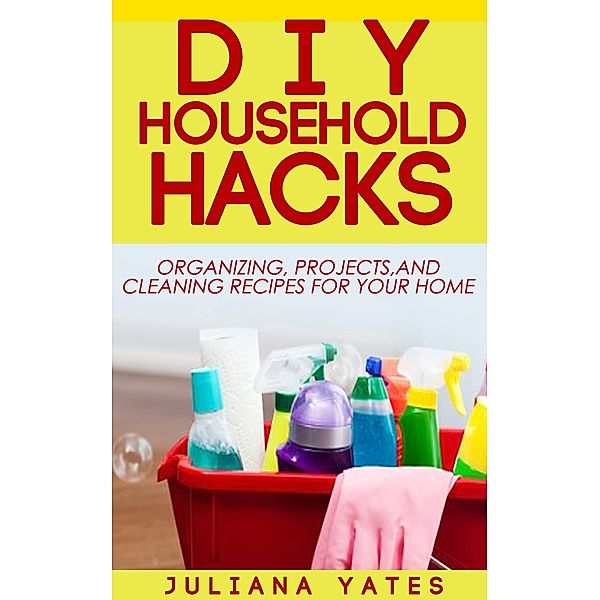 DIY Household Hacks: Organizing, Projects & Cleaning Recipes for your Home, Juliana Yates