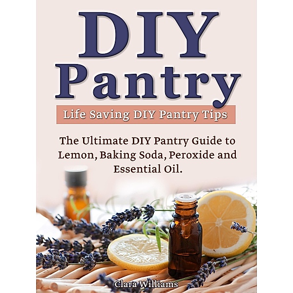 DIY Pantry: The Ultimate DIY Pantry Guide to Lemon, Baking Soda, Peroxide and Essential Oils. Life Saving DIY Pantry Tips., Clara Williams