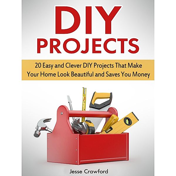 Diy Projects: 20 Easy and Clever Diy Projects That Make Your Home Look Beautiful and Saves You Money, Jesse Crawford