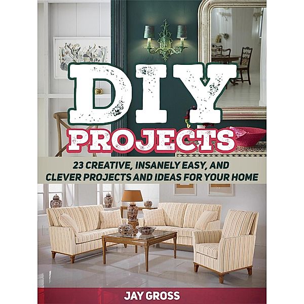 Diy Projects: 23 Creative, Insanely Easy, and Clever Projects and Ideas For Your Home, Jay Gross