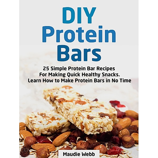 Diy Protein Bars: 25 Simple Protein Bar Recipes For Making Quick Healthy Snacks. Learn How to Make Protein Bars in No Time, Maudie Webb