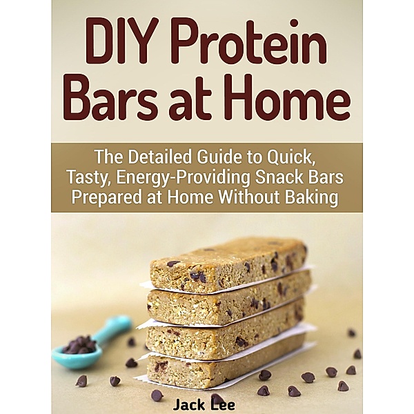 DIY Protein Bars at Home: The Detailed Guide to Quick, Tasty, Energy-Providing Snack Bars Prepared at Home Without Baking, Jack Lee