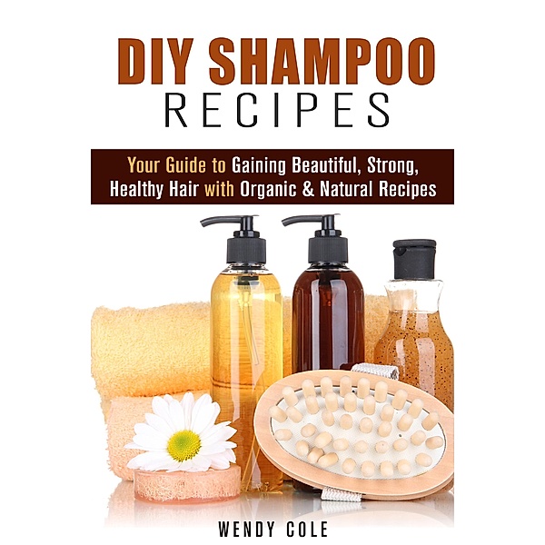 DIY Shampoo Recipes: Your Guide to Gaining Beautiful, Strong, Healthy Hair with Organic & Natural Recipes (DIY Hair Care) / DIY Hair Care, Wendy Cole