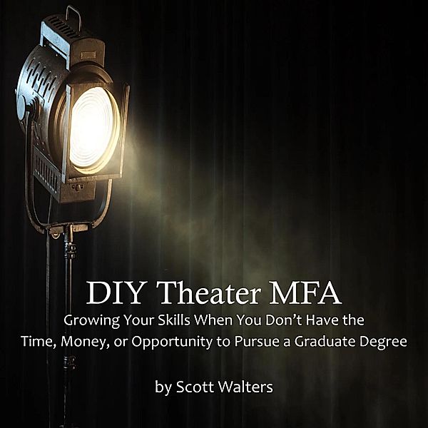 DIY Theater MFA: Growing Your Skills When You Don't Have the Time, Money, or Opportunity to Pursue a Graduate Degree, Scott Walters
