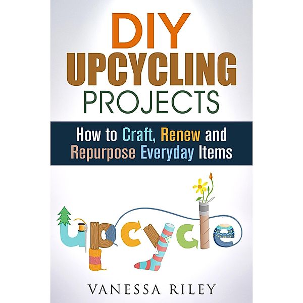 DIY Upcycling Projects: How to Craft, Renew and Repurpose Everyday Items (Recycle, Reuse, Renew, Repurpose) / Recycle, Reuse, Renew, Repurpose, Vanessa Riley