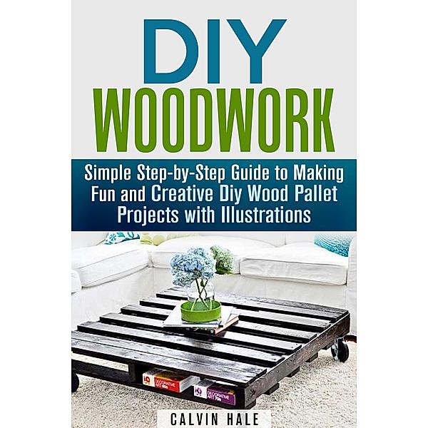 DIY Woodwork: Simple Step-by-Step Guide to Making Fun and Creative DIY Wood Pallet Projects with Illustrations (Woodworking & DIY Household Projects) / Woodworking & DIY Household Projects, Calvin Hale