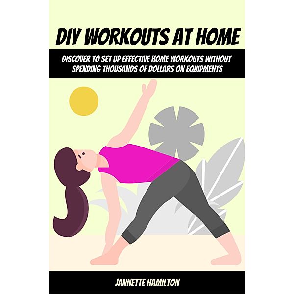 DIY Workouts At Home! Discover To Set Up Effective Home Workouts Without Spending Thousands of Dollars on Equipments, Jannette Hamilton