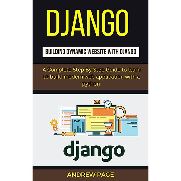 Django Building Dynamic Website With Django : A Complete Step By Step Guide To Learn to Build Modern Web Application with a Python, Andrew Page