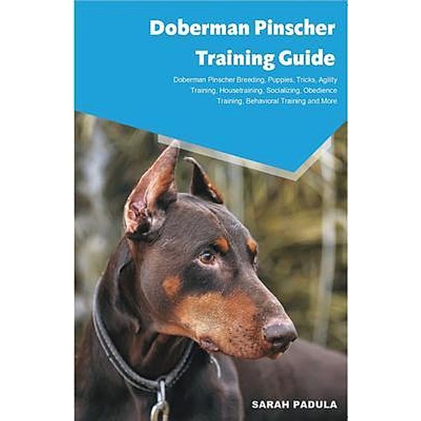 Doberman Pinscher Training Guide Doberman Pinscher Breeding, Puppies, Tricks, Agility  Training, Housetraining, Socializing, Obedience Training,  Behavioral Training and More, Sarah Padula