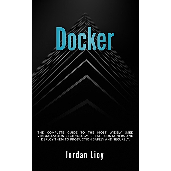 Docker: The Complete Guide to the Most Widely Used Virtualization Technology. Create Containers and Deploy them to Production Safely and Securely. (Docker & Kubernetes, #1) / Docker & Kubernetes, Jordan Lioy
