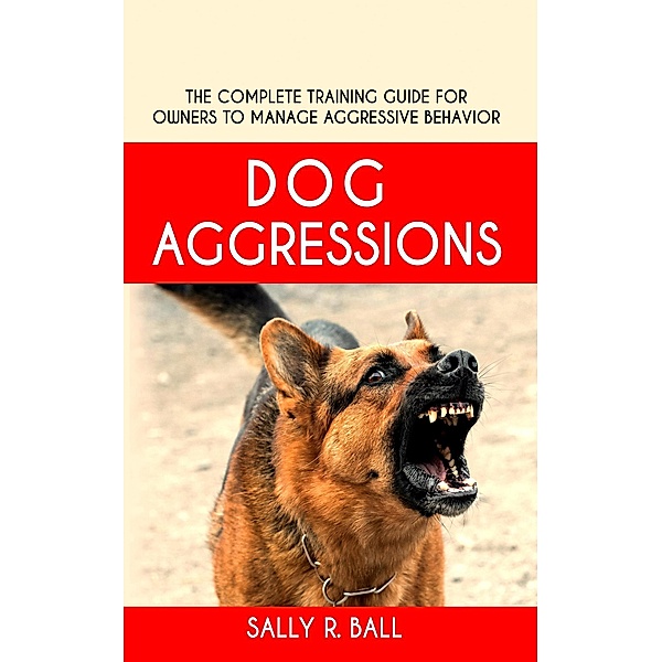 Dog Aggressions - The Complete Training Guide For Owners To Manage Aggressive Behavior, Sally R. Ball