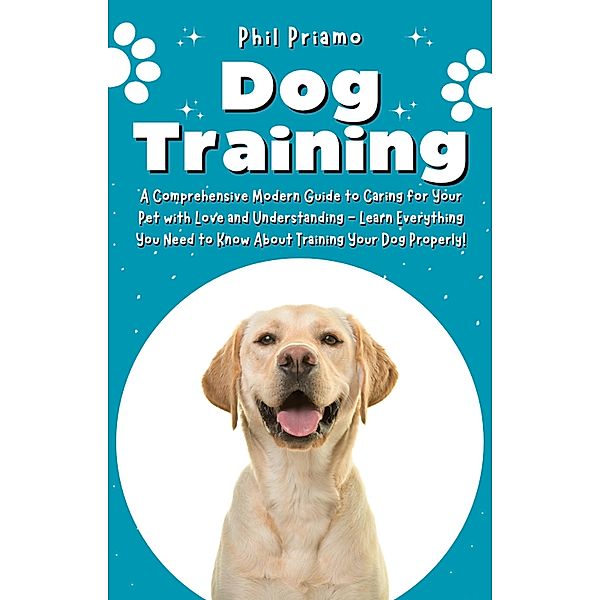 Dog Training: A Comprehensive Modern Guide to Caring for Your Pet with Love and Understanding - Learn Everything You Need to Know About Training Your Dog Properly!, Phil Priamo