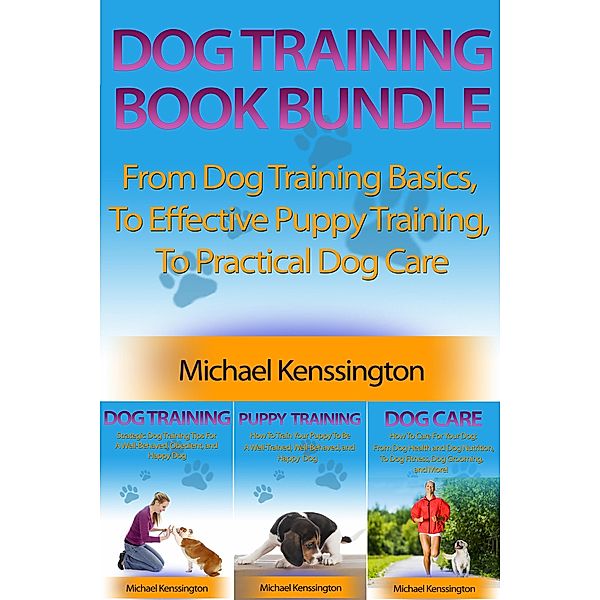Dog Training Book Bundle - From Dog Training Basics,  To Effective Puppy Training,  To Practical Dog Care (Dog Training Series, #4) / Dog Training Series, Michael Kenssington