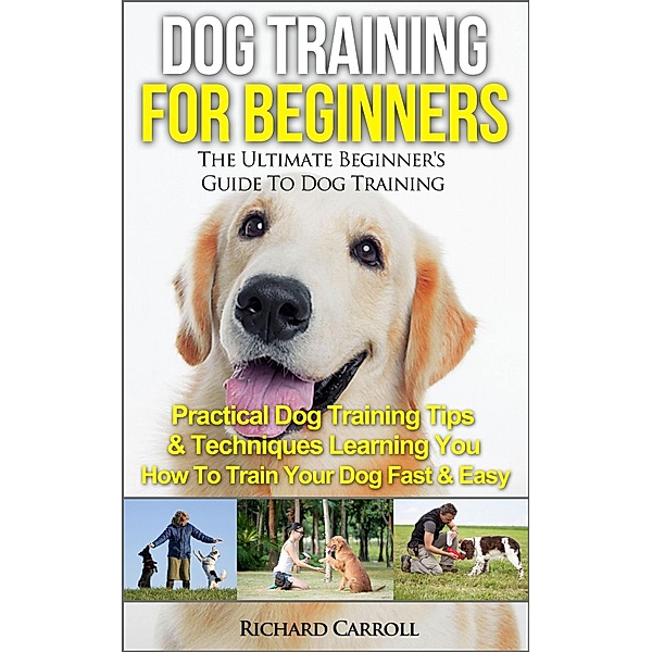 Dog Training For Beginners: The Ultimate Beginner's Guide To Dog Training - Practical Dog Training Tips & Techniques Learning You How To Train Your Dog Fast & Easy, Richard Carroll