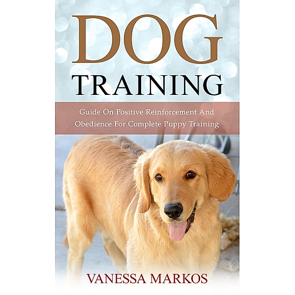 Dog Training: Guide On Positive Reinforcement And Obedience For Complete Puppy Training, Vanessa Markos