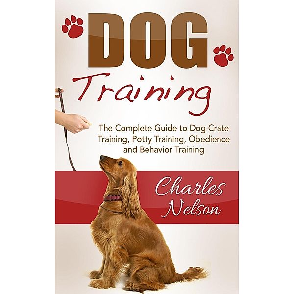 Dog Training: The Complete Guide to Dog Crate Training, Potty Training, Obedience and Behavior Training, Charles Nelson