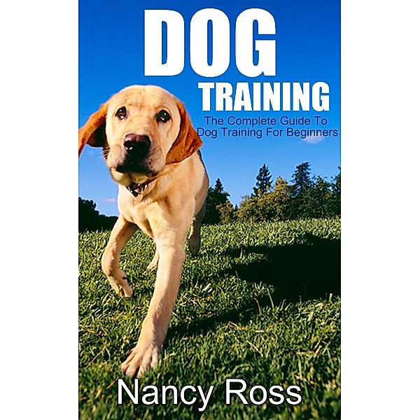 Dog Training: The Complete Guide To Dog Training For Beginners, Nancy Ross